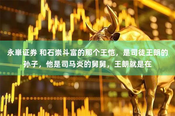 永崋证券 和石崇斗富的那个王恺，是司徒王朗的孙子，他是司马炎的舅舅，王朗就是在