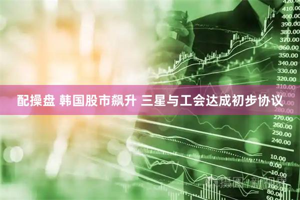 配操盘 韩国股市飙升 三星与工会达成初步协议