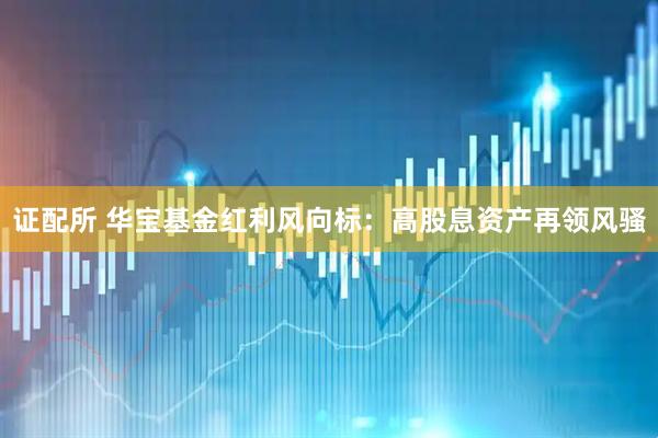 证配所 华宝基金红利风向标：高股息资产再领风骚